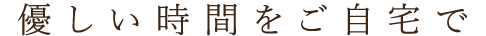 優しい時間をご自宅で